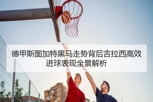 德甲斯图加特黑马走势背后吉拉西高效进球表现全景解析