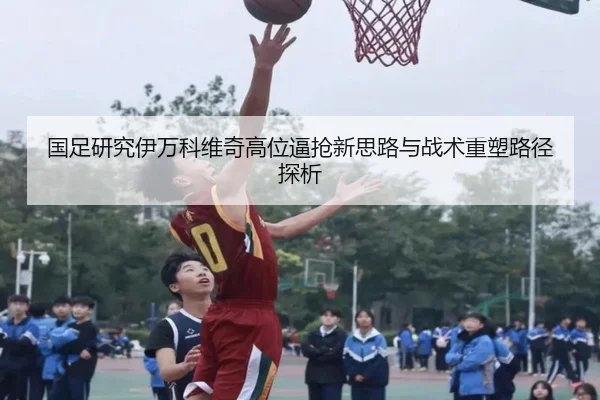 国足研究伊万科维奇高位逼抢新思路与战术重塑路径探析